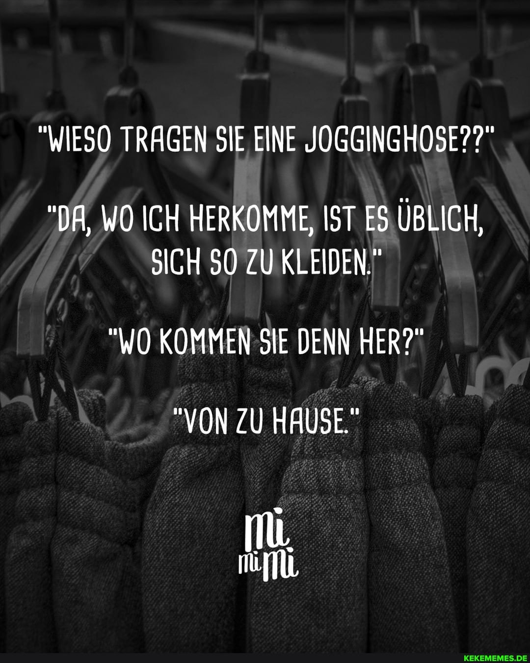 "WIESO TRAGEN SIE EINE JOGGINGHOSE??"
"DA, WO ICH HERKOMME, IST ES ÜBLICH,
SICH SO ZU KLEIDEN."
"WO KOMMEN SIE DENN HER?"
"VON ZU HAUSE."