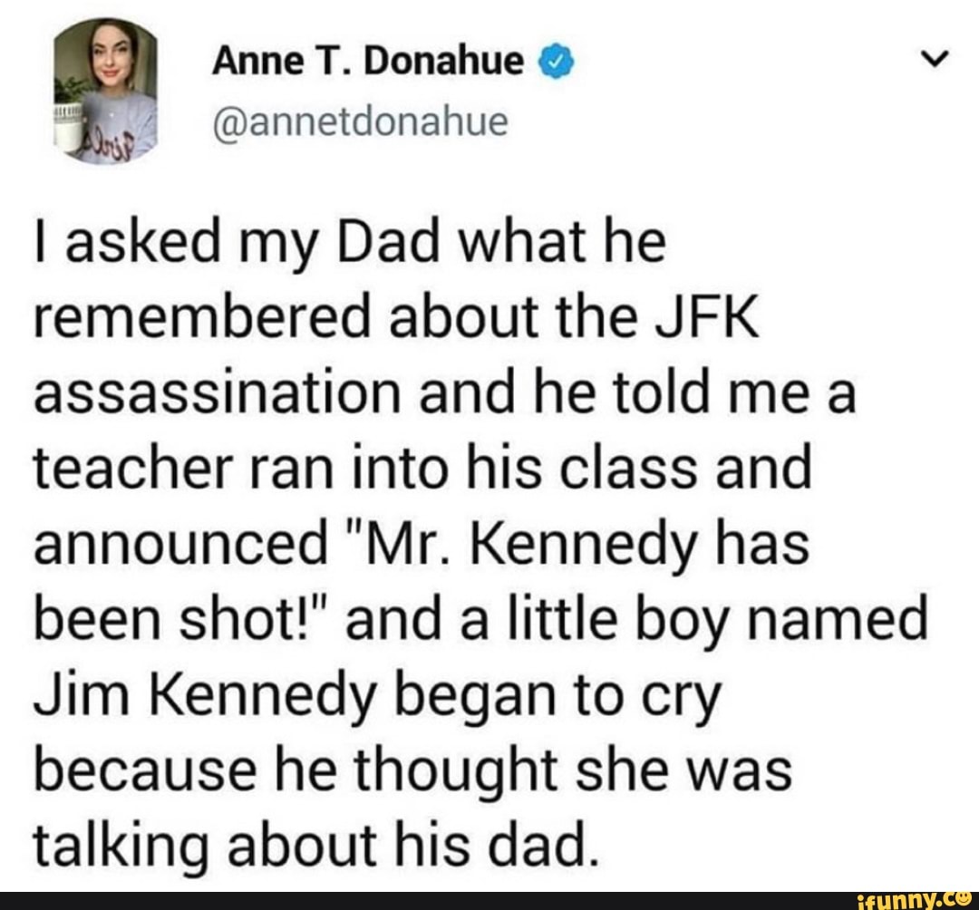 Anne T. Donahue o
I asked my Dad what he
remembered about the JFK
assassination and he told mea
teacher ran into his class and
announced "Mr. Kennedy has
been shot!" and
a
little boy named
Jim Kennedy began to cry
because he thought she was
talking about his dad.