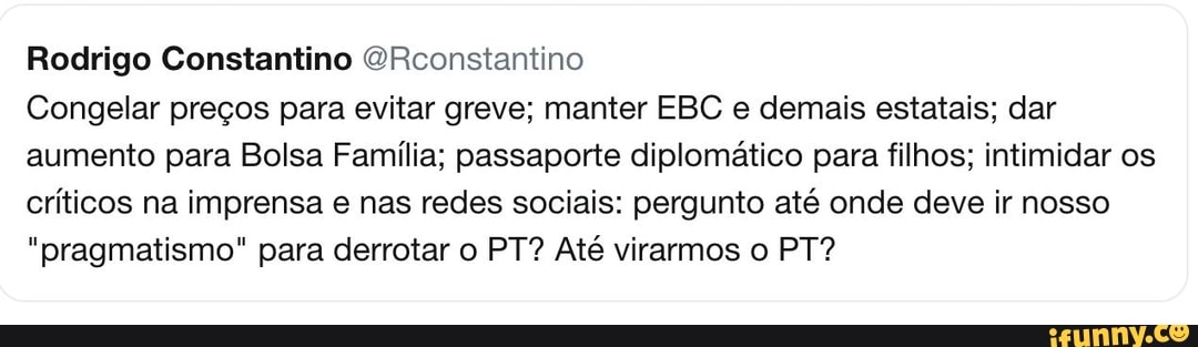 Rodrigo Constantino @Rconstantino
Congelar precos para evitar greve; manter EBC e demais estatais; dar
aumento para Bolsa Familia; passaporte diplomatico para filhos; intimidar os
criticos na imprensa e nas redes sociais: pergunto até onde deve ir nosso
"pragmatismo" para derrotar o PT? Até virarmos o PT?