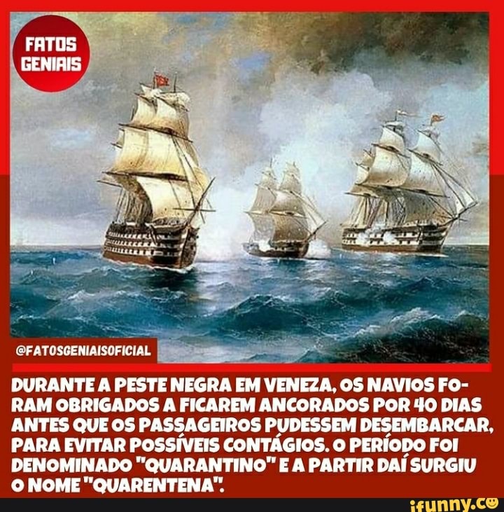 FATOS
DURANTE A PESTE NEGRA EM VENEZA, OS NAVIOS FO-
RAM OBRIGADOS A FICAREM ANCORADOS POR 40 DIAS
ANTES QUE OS PASSAGEIROS PUDESSEM DESEMBARCAR
PARA EVITAR POSSÍVEIS CONTÁGIOS. O PERÍODO FOI DENOMINADO "QUARANTINO" E A PARTIR DAÍ SURGIU O NOME" QUARENTENA".