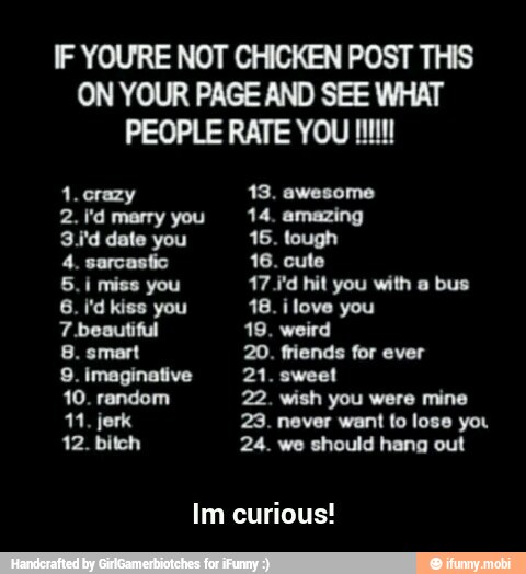 IF YOURE NOT CHICKEN POST THIS
ON YOUR PAGE AND SEE WHAT
2. I'd marry you 14. amazing
3,'d date you 46. tough
4. sarcastic 16. cute
5.i miss you 47 Jd hit you with a bus
7 beautiful 19. weird
8. smart 20. friends for ever
9. imaginative 21. sweet
10. random 22. wish you were mine
11, jerk 23. never want fo lose you
12. bitch 24. we should hang out
Im curious! - Im curious!