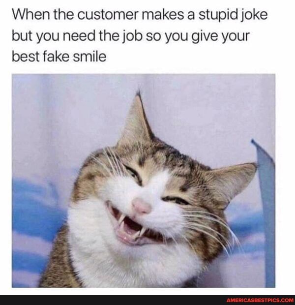 When the customer makes a stupid joke but you need the job so you give your best fake smile