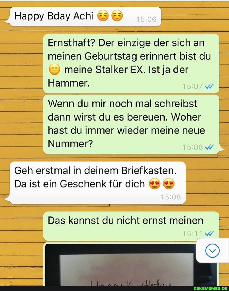 Happy Bday Ach
Ernsthaft? Der einzige der sich an meinen Geburtstag erinnert bist du meine Stalker EX. Ist ja der
Hammer.
Wenn du mir noch mal schreibst
I dann wirst du es bereuen. Woher
_I hast du immer wieder meine neue
Nummer?
Geh erstmal in deinem Briefkasten.
Da ist ein Geschenk für dich
Das kannst du nicht ernst meinen
15