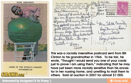 This was a racially insensitive postcard sent from Bill
Clinton to his grandmother in 1966. To be fair, he
wrote, "Thought I would send you one of your cards
Just to prove I am using them," indicating that he may
have Just been more racially sensitive than his ances-
tor In her nursing home, and unwilling to mall them to
others. Sold at auction in 2007 for almost $7.000.