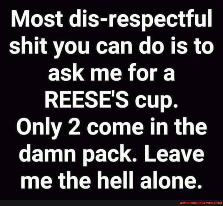 Most dis-respectful shit you can do is to ask me fora
REESE'S cup.
Only 2 come in the damn pack. Leave me the hell alone.
