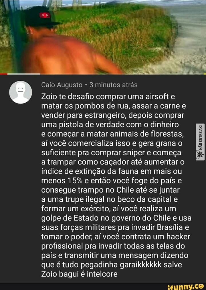 Caio Augusto 3 minutos atrás
Zoio te desafio comprar uma airsoft e matar os pombos de rua, assar a carne e vender para estrangeiro, depois comprar uma pistola de verdade com o dinheiro
e começar a matar animais de florestas, aí você comercializa isso e gera grana o suficiente pra comprar sniper e começa
a trampar como caçador até aumentar o índice de extinção da fauna em mais ou menos 15% e então você foge do país e consegue trampo no Chile até se juntar
a uma trupe ilegal no beco da capital e formar um exército, aí você realiza um golpe de Estado no governo do Chile e usa suas forças militares pra invadir Brasília e tomar o poder, aí você contrata um hacker profissional pra invadir todas as telas do país e transmitir uma mensagem dizendo que é tudo pegadinha garaikkkkkk salve
Zoio bagui é intelcore