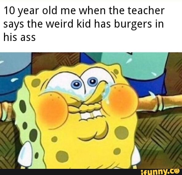 10 year old me when the teacher
says the weird kid has burgers in
his ass