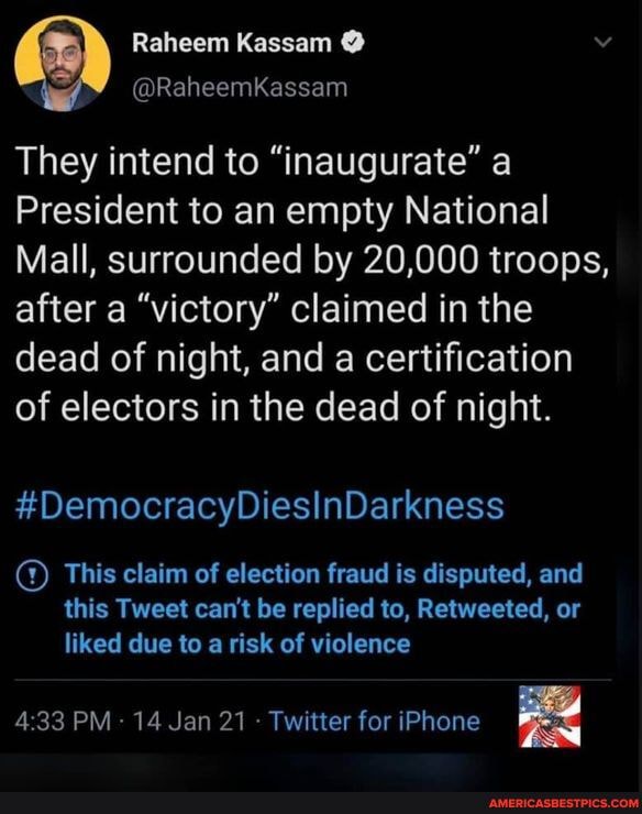 Raheem Kassam
@RaheemKassam
They intend to "inaugurate" a
President to an empty National
Mall, surrounded by 20,000 troops, after a "victory" claimed in the dead of night, and a certification of electors in the dead of night.
#DemocracyDiesInDarkness
This claim of election fraud is disputed, and
this Tweet can't be replied to, Retweeted, or liked due to a risk of violence
PM 14 Jan 21 Twitter for iPhone