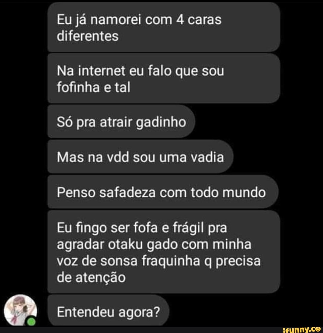 Eu já namorei com 4 caras diferentes
Na internet eu falo que sou fofinha e tal
Só pra atrair gadinho
Mas na vdd sou uma vadia
Penso safadeza com todo mundo
Eu fingo ser fofa e frágil pra agradar otaku gado com minha
voz de sonsa fraquinha q precisa de atenção
Entendeu agora?