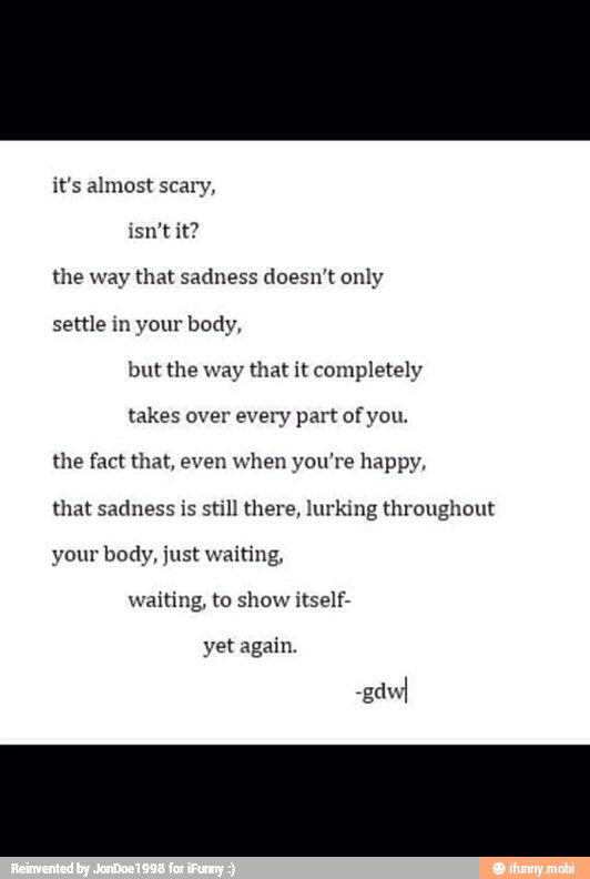 the way that sadness doesn't only
settle in your body,
but the way that it completely
takes over every part of you.
the fact that, even when you're happy,
that sadness is
still there, lurking throughout
your body, just waiting,
waiting, to show itself-