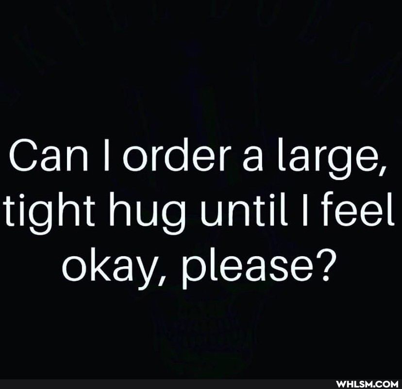 Can I order a large, tight hug until I feel okay, please?