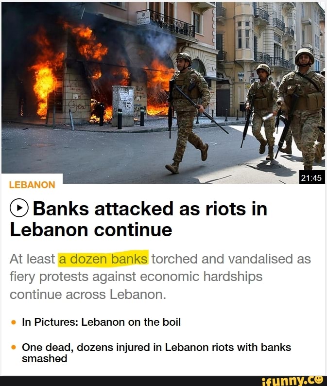LEBANON
© Banks attacked as riots in
Lebanon continue
At least a dozen banks torched and vandalised as
fiery protests against economic hardships
continue across Lebanon.
e
In Pictures: Lebanon on the boil
e
One dead, dozens injured in Lebanon riots with banks
smashed