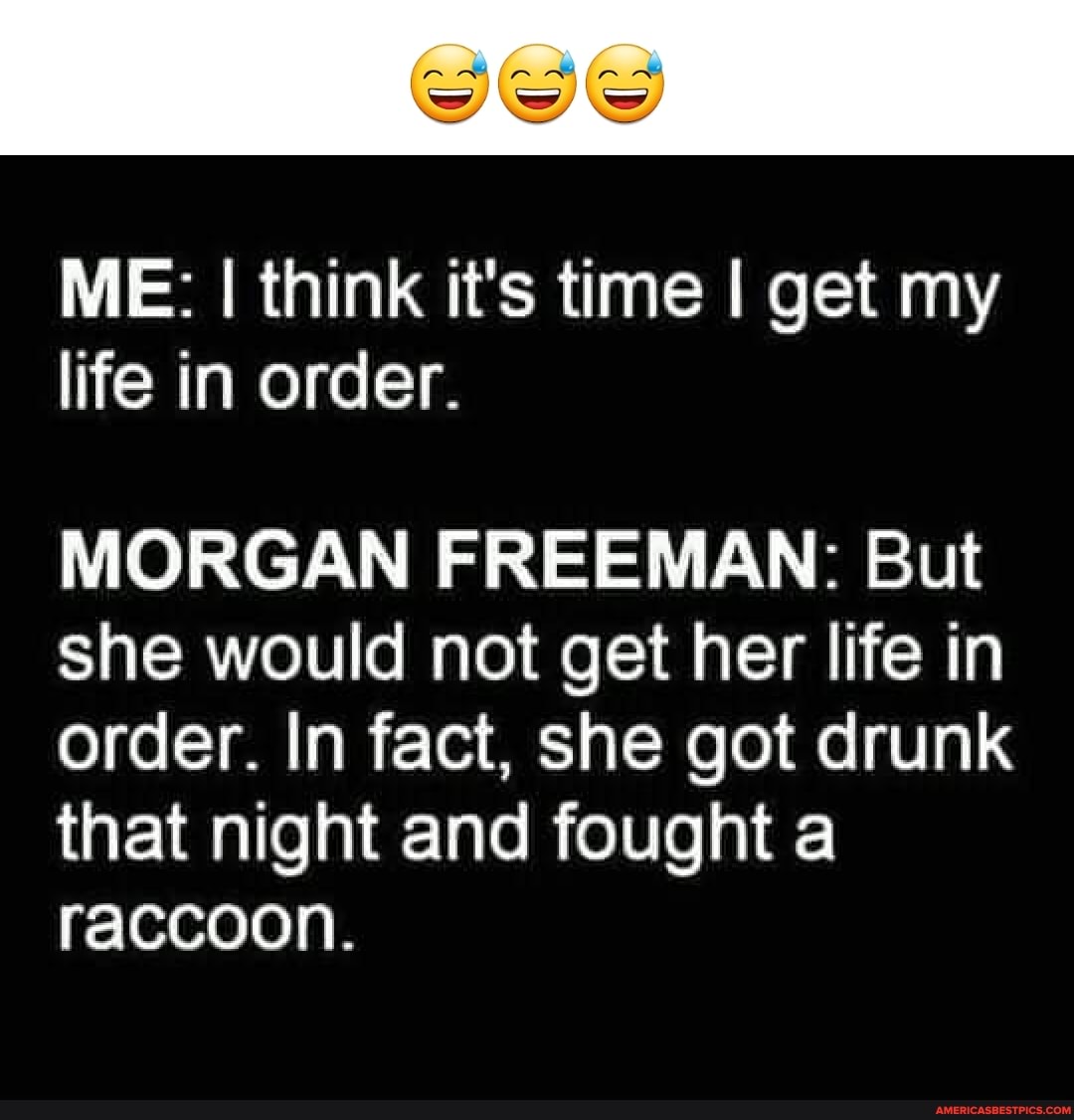 ME: I think it's time I get my life in order.
MORGAN FREEMAN: But she would not get her life in order. In fact, she got drunk that night and fought a raccoon.