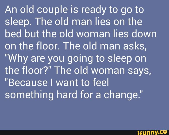 An old couple is ready to go to
sleep. The old man lies on the
bed but the old woman lies down
on the floor. The old man asks,
"Why are you going to sleep on
the floor?" The old woman says,
"Because I want to feel
something hard for a change."