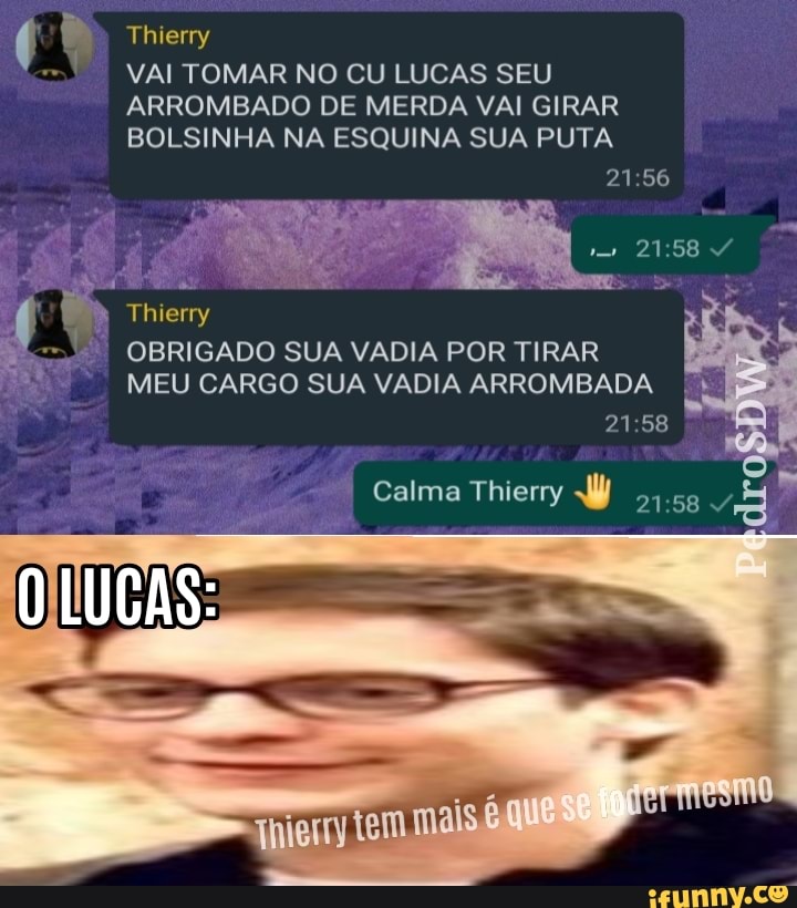 VAI TOMAR NO CU LUCAS SEU ARROMBADO DE MERDA VAI GIRAR BOLSINHA NA ESQUINA SUA PUTA
Thierry
OBRIGADO SUA VADIA POR TIRAR MEU CARGO SUA VADIA ARROMBADA
Calma Thierry
mais