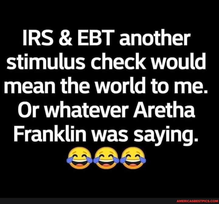 IRS & EBT another stimulus check would mean the world to me.
Or whatever Aretha
Franklin was saying.