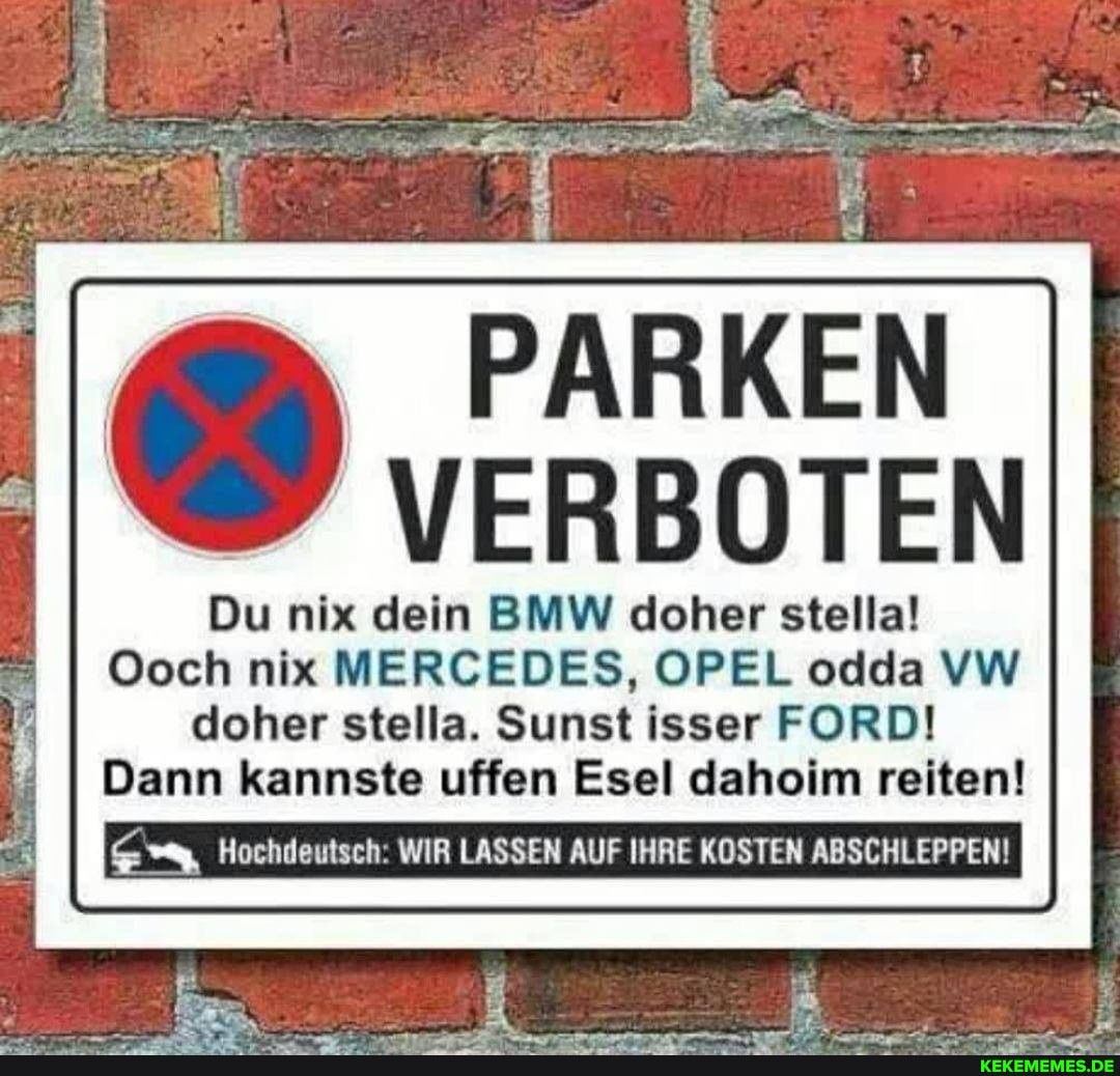 PARKEN
VERBOTEN
Du nix dein BMW doher stella!
Ooch nix MERCEDES, OPEL odda VW doher stelle. Sunst isser FORD!
Dann kannste uffen Esel daheim reiten!
Hochdeutsch: WIR LASSEN AUF IHRE KOSTEN ABSCHLEPPEN!