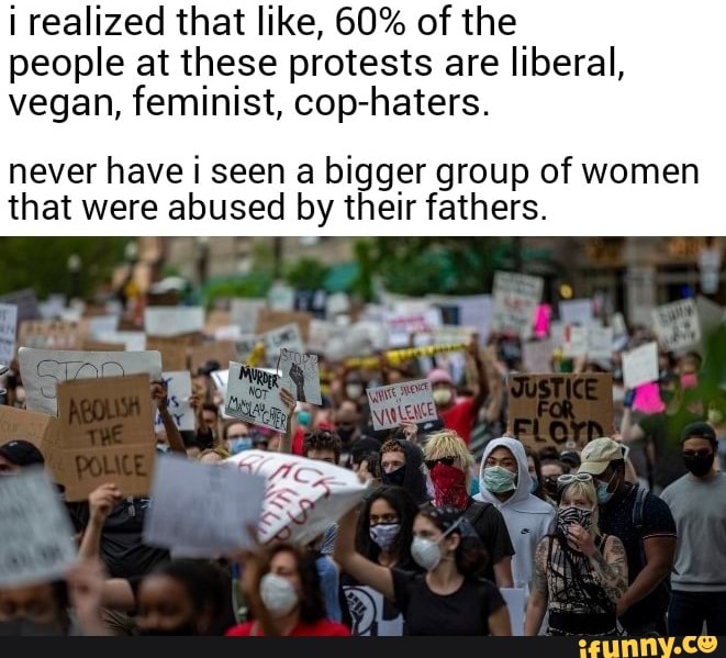 i realized that like, 60% of the
people at these protests are liberal,
vegan, feminist, cop-haters.
never have i seen a bigger group of women
that were abused by their fathers.