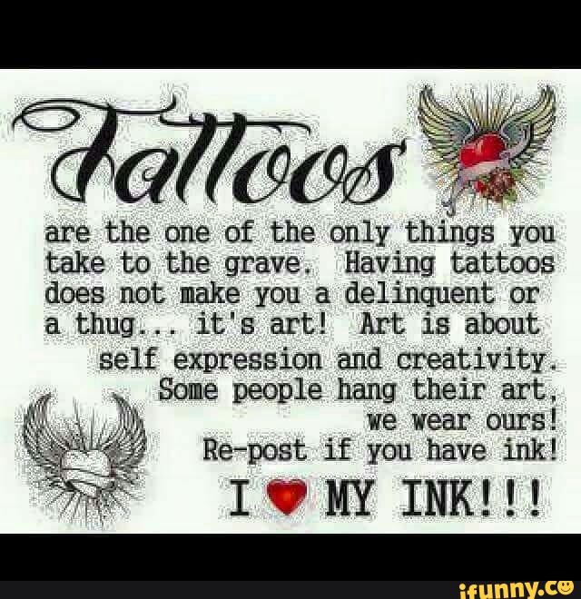 “&
are the one of the only things you
take to the grave. Having tattoos
does not make you a delinquent or
a thug... it's art! Art is about
self expression and creativity.
Some people hang their art.
we wear ours!
Re-post if you have ink!