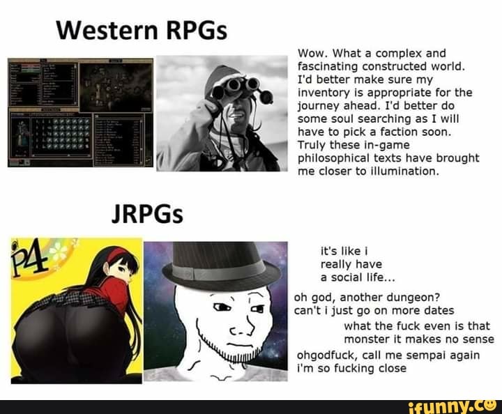 Western RPGs
Wow. What a complex and
fascinating constructed world.
I'd better make sure my
inventory is appropriate for the
journey ahead. I'd better do
some soul searching as I will
have to pick a faction soon.
Truly these in-game
philosophical texts have brought
it's like 1
really have
a social life...
oh god, another dungeon?
can't I just go on more dates
what the fuck even is that
monster it makes no sense
ohgodfuck, call me sempal again
i'm so fucking close