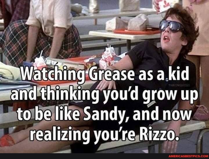 Watching-Grease as a.ki kid and thinking youd grow up to be like Sandy, and now realizing you're Rizzo.
