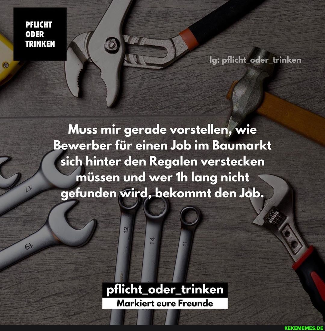 PFLICHT ODER TRINKEN
Ig: pflicht "de:
Muss mir gerade vorstellen, wie
Bewerber für einen Job im Baumarkt sich hinter den Regalen verstecken müssen und wer Ih lang nicht gefunden wird, bekommt den Job.
pflicht_oder_trinken
Markiert eure Freunde