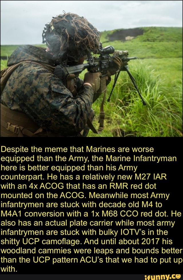 Despite the meme that Marines are worse equipped than the Army, the Marine Infantryman here is better equipped than his Army counterpart. He has a relatively new IAR with an ACOG that has an RMR red dot mounted on the ACOG. Meanwhile most Army infantrymen are stuck with decade old to
M4A1 conversion with a CCO red dot. He also has an actual plate carrier while most army infantrymen are stuck with bulky lOTV's in the shitty UCP camoflage. And until about 2017 his woodland cammies were leaps and bounds better than the UCP pattern ACU's that we had to put up with.