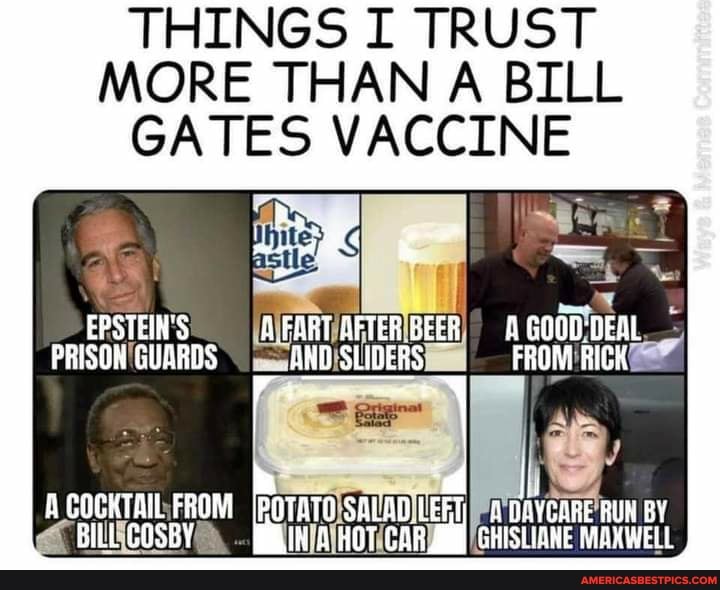THINGS I TRUST
MORE THAN A BILL GATES VACCINE
EPSTEIN'S AFORT AFTER BEER GOOD:
FRISON GUARDS SLIDERS FROM
A COCKTAIL FROM IPOTATO SALADIL! DOYGARE RUN EY BILL SOSBY CAR GHISLIANE MAXWELL