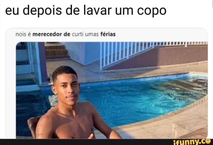 eu depois de lavar um copo
nois é merecedor de curti umas férias