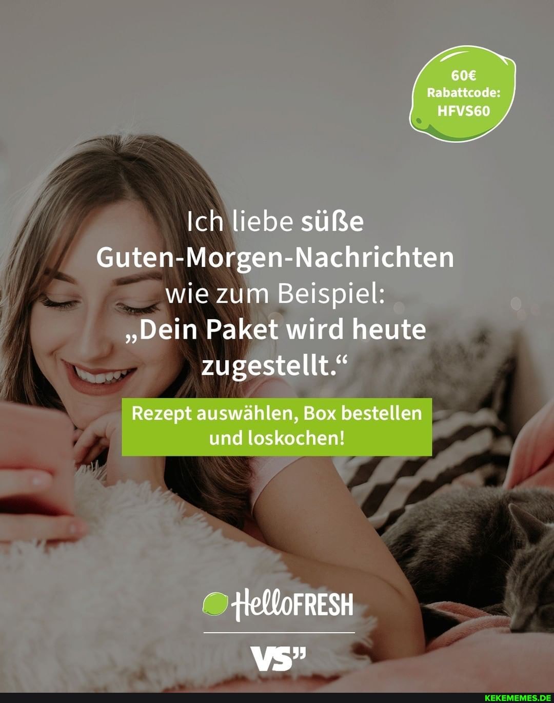 Rabattcode:
HFVS60
Ich liebe süße
Guten-M -Morgen- Nachrichten
_ wie zum Beispiel:
"Dein n Paket wird heute zugestellt."
Rezept auswählen, Box bestellen und loskochen!