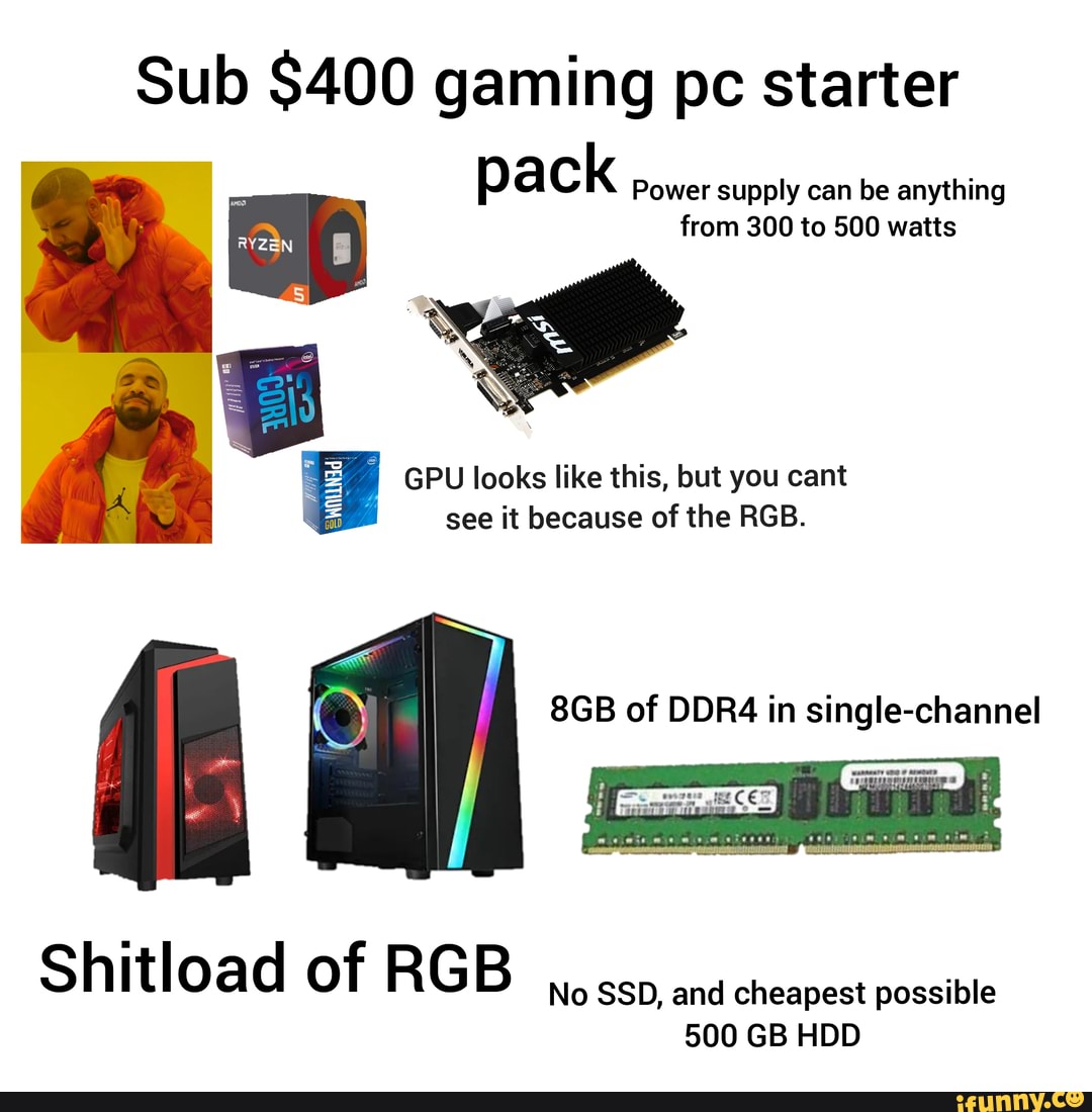 Sub $400 gaming pc starter pack Power supply can be anything
from 300 to 500 watts
GPU looks like this, but you cant see it because of the RGB.
Shitload of RGB
No SSD, and cheapest possible
500 GB HDD