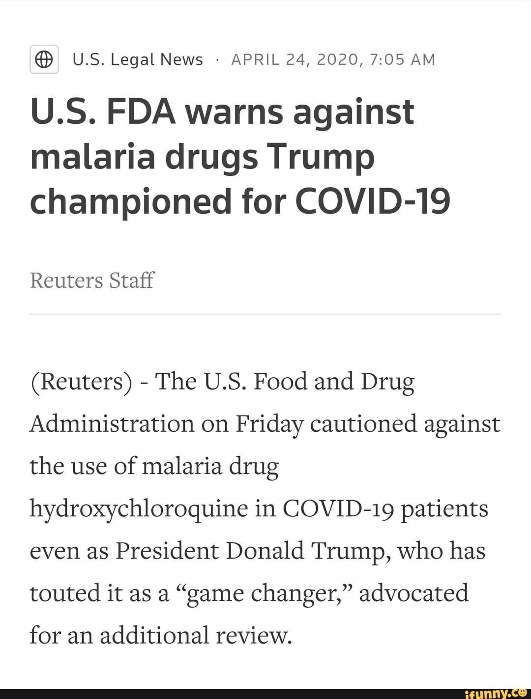 APRIL 24, 2020, 7:05 AM
U.S. FDA warns against
malaria drugs Trump
championed for COVID-19
Reuters Staff
The U.S. Food and Drug
Administration on
Friday cautioned against
the use of malaria drug
hydroxychloroquine in COVID-19 patients
even as
President Donald Trump, who has
touted it as a "game changer," advocated
for an
additional review.