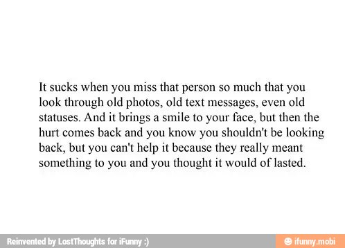 It sucks when you miss that person so much
that you
look through old photos, old text messages, even old
statuses. And it brings a smile to your face, but then the
hurt comes back and you know you shouldn't be looking
back, but you can't help it because they really meant
something to you and you thought it would of lasted.