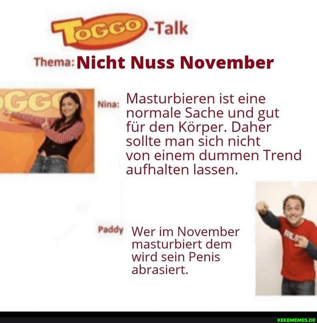 -Talk
Thema: Nicht Nuss November
Masturbieren ist eine normale Sache und gut für den Körper. Daher sollte man sich nicht
von einem dummen Trend aufhalten lassen.
Nina:
Paddy Wer im November masturbiert dem wird sein Penis abrasiert.
