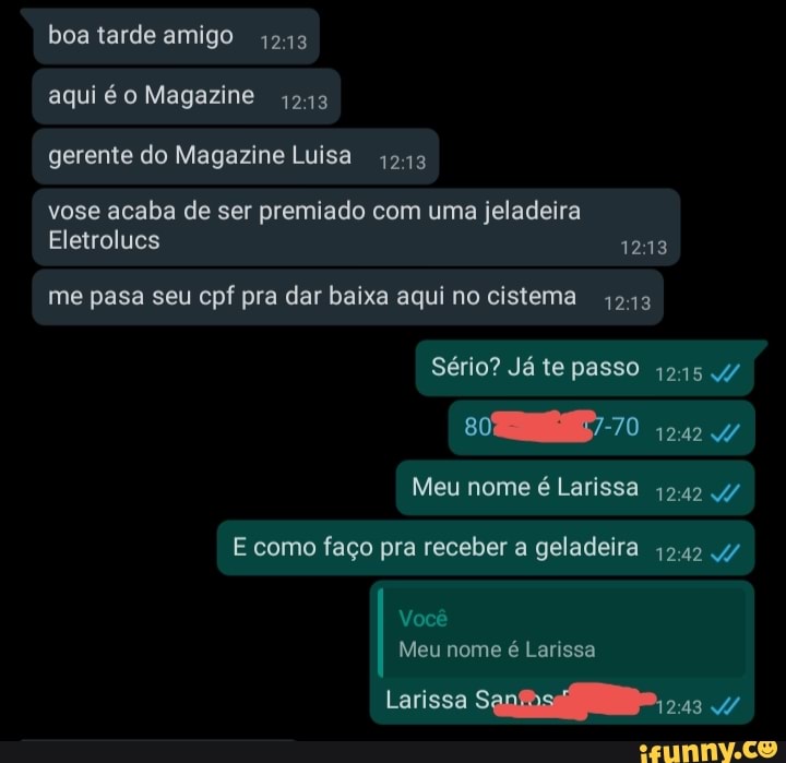 boa tarde amigo 1243 aqui é o Magazine 4243 gerente do Magazine Luisa 1213
vose acaba de ser premiado com uma jeladeira
Eletrolucs 1213
me pasa seu cpf pra dar baixa aqui no cistema 4243
Sério? Já te passo 1215/
Meu nome é Larissa 1242 4/
E como faço pra receber a geladeira 1242
Você
Meu nome é Larissa
Larissa Sanosiio-, 243
