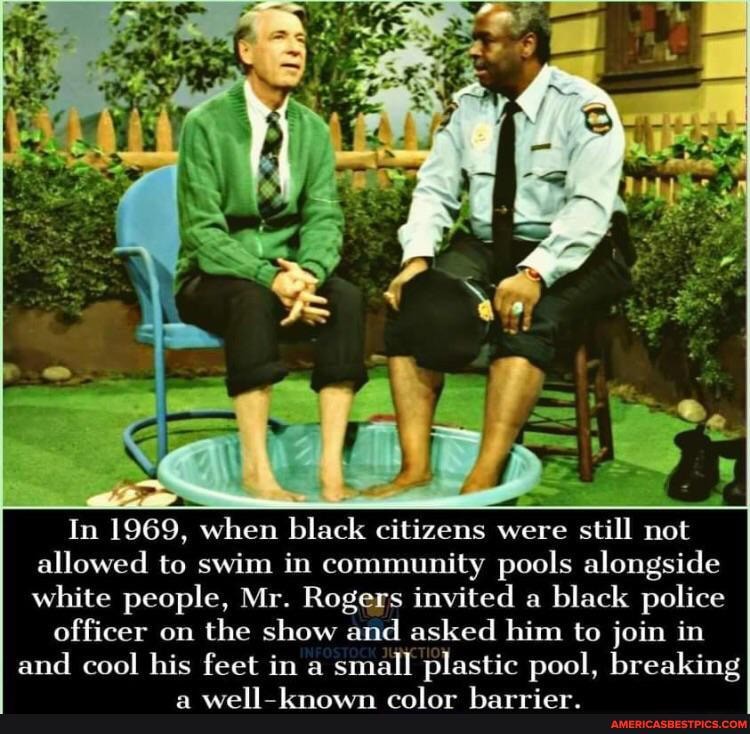 In 1969, when black citizens were still not allowed to swim in community pools alongside white people, Mr. Rogers invited a black police
officer on the show and asked him to join in and cool his feet in a small plastic pool, breaking