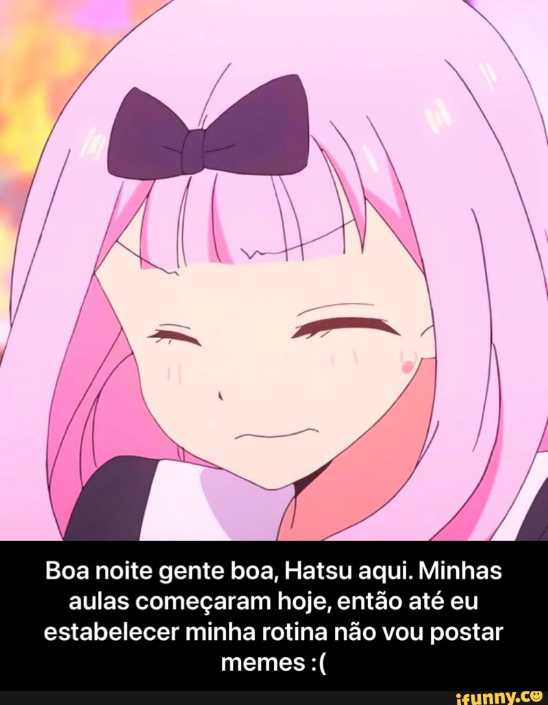 de
Boa noite gente boa, Hatsu aqui. Minhas aulas começaram hoje, então até eu estabelecer minha rotina não vou postar memes - Boa noite gente boa, Hatsu aqui. Minhas aulas começaram hoje, então até eu estabelecer minha rotina não vou postar memes :(