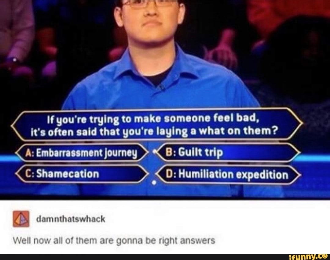 If you're trying to make someone feel bad, it's often said that you're laying a what on them?
A: Embarrassment journey Gull
0: Humiliation expedition
damnthatswhack
Well now all of them are be answers