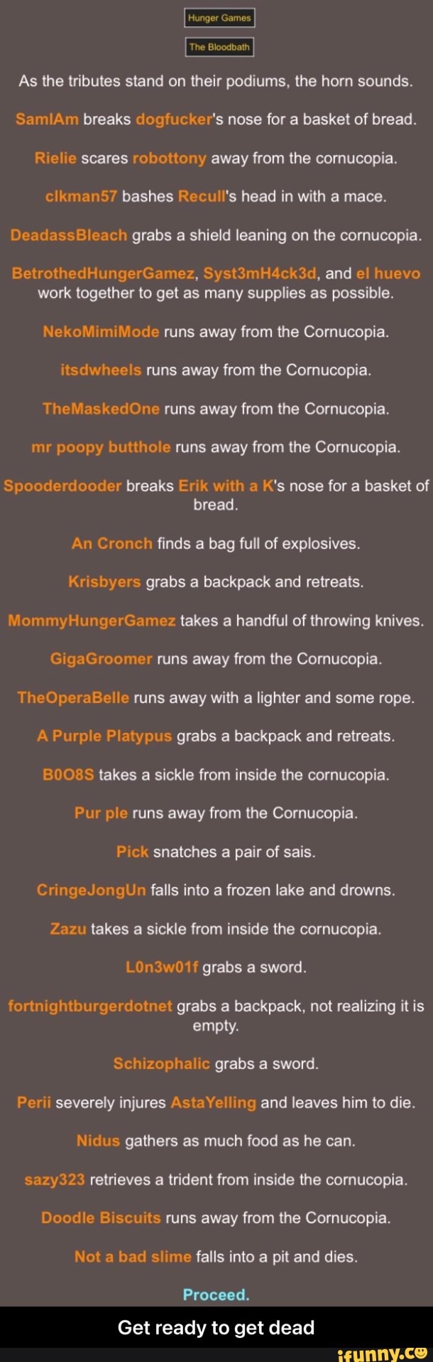 Hunger Games
The Bloodbath
As the tributes stand on their podiums, the horn sounds.
Sa breaks "er's nose for a basket of bread.
Re scares robottony away from the cornucopia.
clkman57 bashes Recull's head in with a mace.
DeadassBleach grabs a shield leaning on the cornucopia.
BetrothedHungerGamez, Syst3mH4ck3d, and et huevo work together to get as many supplies as possible.
Ne mi ode runs away from the Cornucopia.
itsdwheels runs away from the Cornucopia.
fe ed runs away from the Cornucopia.
mr po butthole runs away from the Cornucopia.
po de ood breaks Erik with a K's nose for a basket of bread.
An Cronch finds a bag full of explosives.
yer grabs a backpack and retreats.
Mommy mi takes a handful of throwing knives.
aG er runs away from the Cornucopia.
Th le runs away with a lighter and some rope.
A Purple Platypus grabs a backpack and retreats.
BO takes a sickle from inside the cornucopia.
Pur ole runs away from the Cornucopia.
Pick snatches a pair of sais.
CringeJongUn falls into a frozen lake and drowns.
Zazu takes a sickle from inside the cornucopia.
LOn3w01f grabs a sword.
fort grabs a backpack, not realizing it is empty.
Schizophalic grabs a sword.
Per severely injures AstaYelling and leaves him to die.
us gathers as much food as he can.
sazy323 retrieves a trident from inside the cornucopia.
Doodle Biscuits runs away from the Cornucopia.
Not a bad slime falls into a pit and dies.
Proceed.
Get ready to get dead - Get ready to get dead