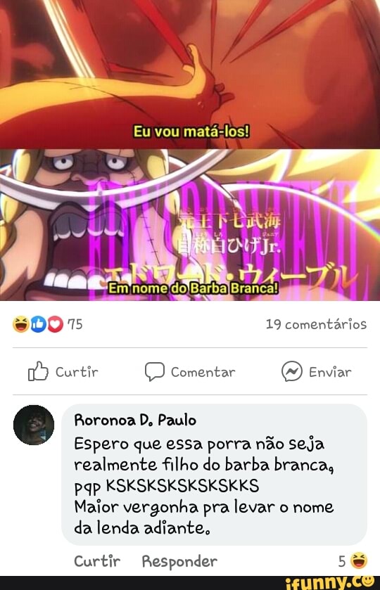 Eu vou mata-los!
DO 15 19 comentários
Curtir (D Comentar Enviar
Roronoa D. Paulo
Espero que essa porra não seja realmente filho do barba branca, pap KSKSKSKSKSKSKKS
Maior vergonha pra levar o nome, da lenda adiante,
Curtir Responder