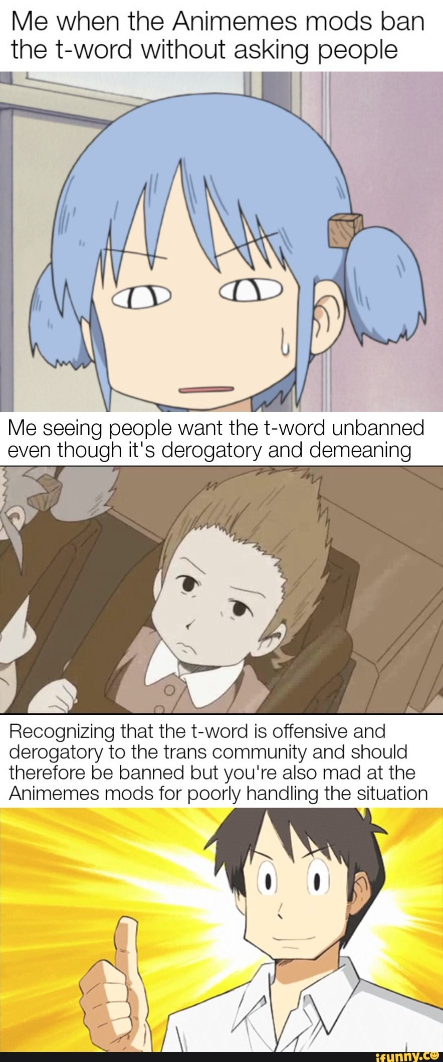 Me when the Animemes mods ban the t-word without asking people
Me seeing people want the t-word unbanned even though it's derogatory and demeaning
Recognizing that the t-word is offensive and derogatory to the trans community and should therefore be banned but you're also mad at the
Animemes mods for poorly handling the situation