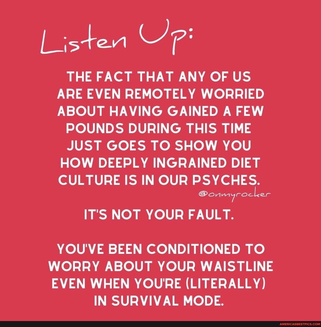 List
THE FACT THAT ANY OF US ARE EVEN REMOTELY WORRIED ABOUT HAVING GAINED A FEW
POUNDS DURING THIS TIME
JUST GOES TO SHOW YOU HOW DEEPLY INGRAINED DIET CULTURE IS INOUR PSYCHES.
@onmyrocker
7
IT'S NOT YOUR FAULT.
YOU'VE BEEN CONDITIONED TO WORRY ABOUT YOUR WAISTLINE EVEN WHEN YOURE (LITERALLY)
IN SURVIVAL MODE.