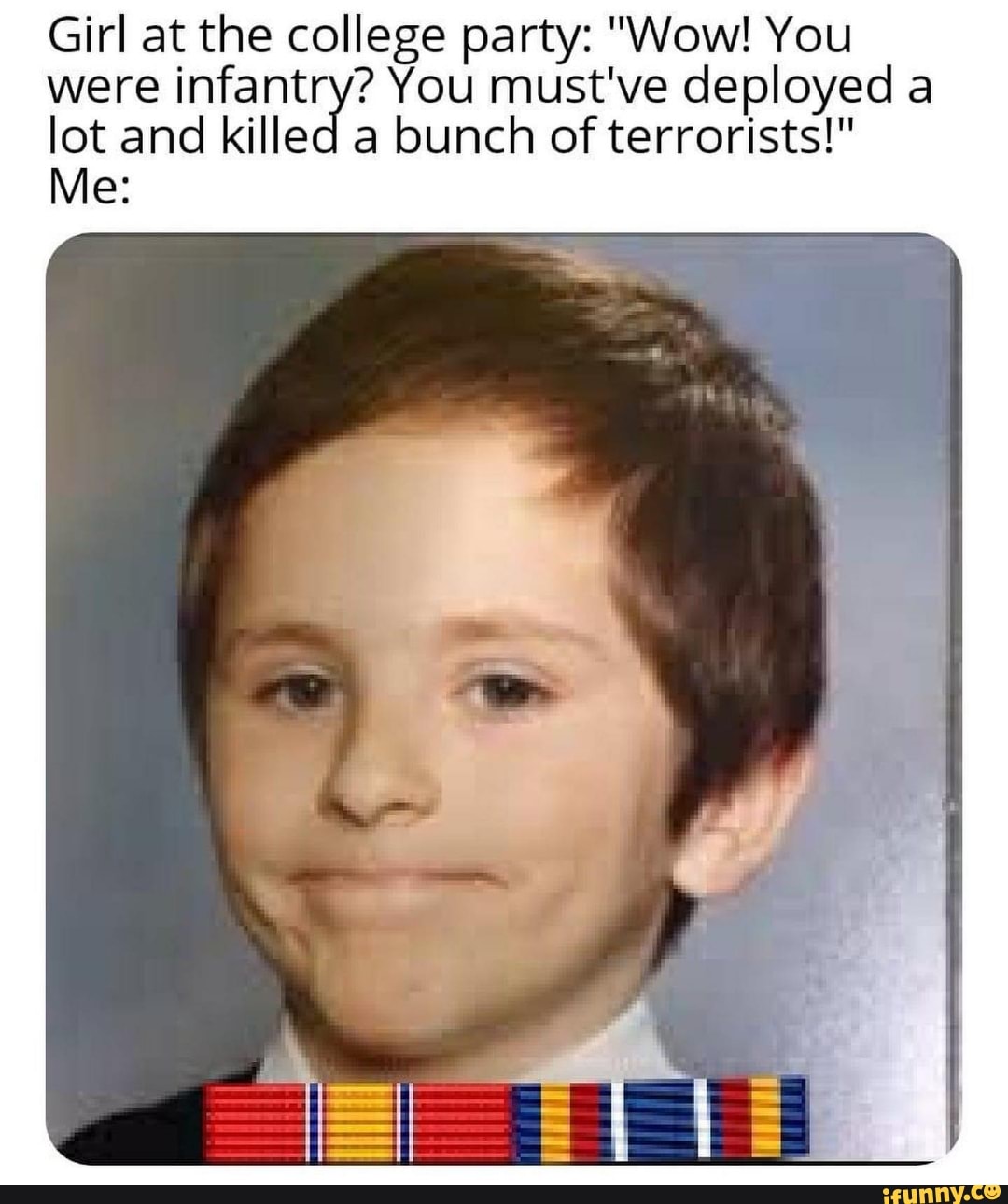 Girl at the college party: "Wow! You were infantry? You must've deployed a lot and killed a bunch of terrorists!"
Me: