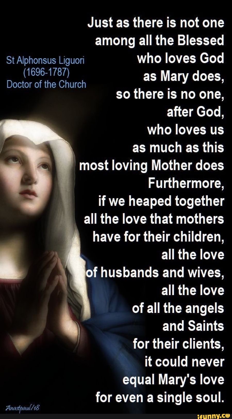 Just as there is not one
St Alphonsus Liguori who loves God
(1696-1787)
Doctor of the Church
as Mary does,
so there is no one,
after God,
who loves us
as much as this
most loving Mother does
Furthermore,
if we heaped together
all the love that mothers
have for their children,
E all the love
f husbands and wives,
h and Saints for their clients,
it could never
equal Mary's love
for even a single soul.
Anastpaul. 18