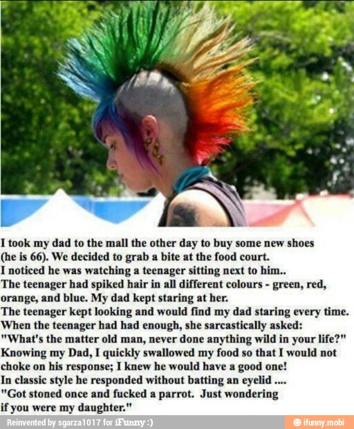 I took my dad to the mall the other day to buy some new shoes
(he is 66). We decided to grab a bite at the food court.
I noticed he was watching a teenager sitting next to him..
The teenager had spiked hair in all different colours
green, red,
orange, and blue. My dad kept staring at her.
The teenager kept looking and would find my dad staring every time.
When the teenager had had enough, she sarcastically asked:
"What's the matter old man, never done anything wild in your life?"
Knowing my Dad, I quickly swallowed my
food so that I would not
choke on his response; I knew he would have a
good one!
In classic style he responded without batting an eyelid
"Got stoned once and fucked a parrot. Just wondering
if you were my daughter."