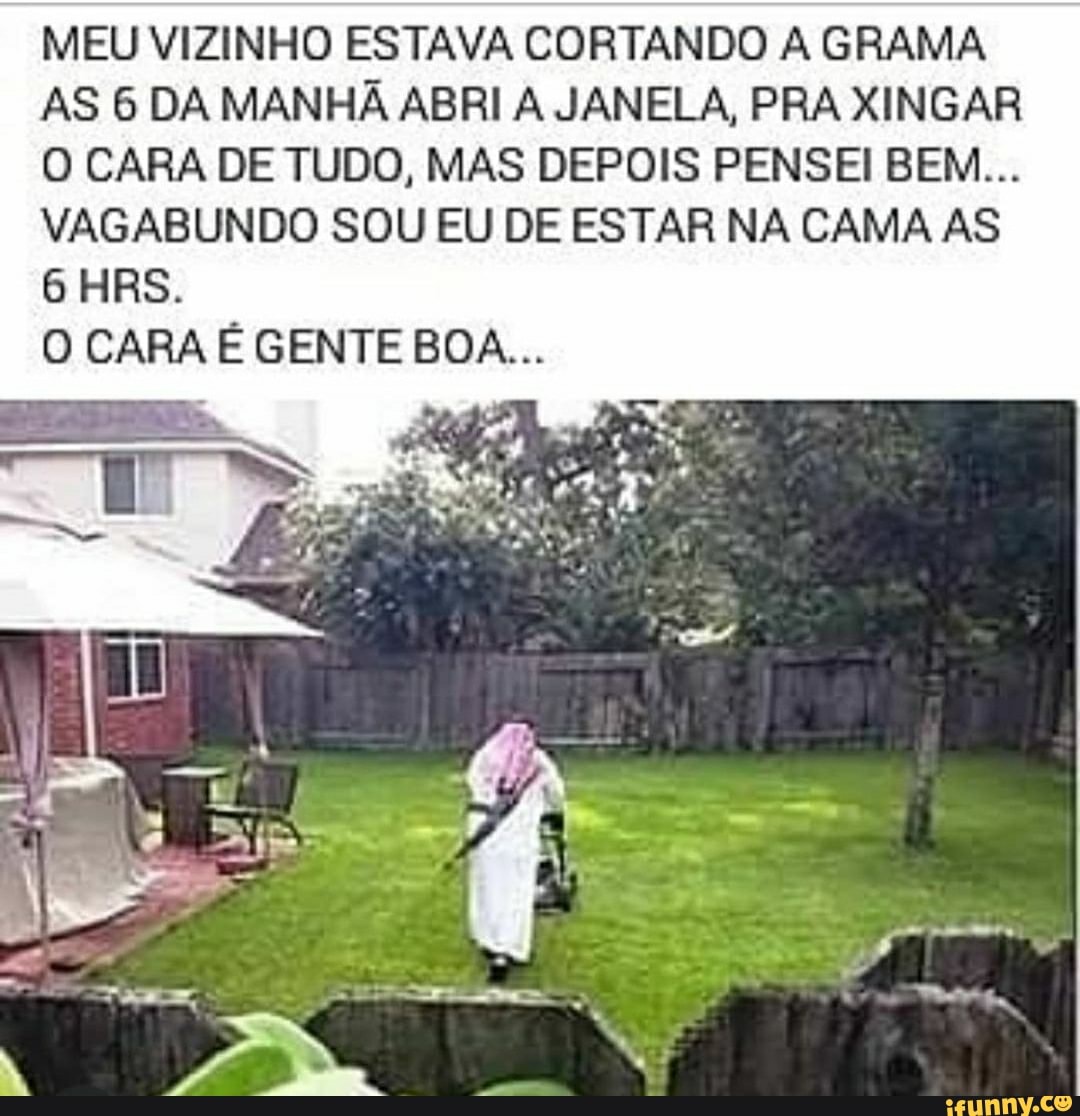 MEU VIZINHO ESTAVA CORTANDO A GRAMA AS 6 DA MANHÃ ABRI A JANELA, PRA XINGAR O CARA DE TUDO, MAS DEPOIS PENSEI BEM...
VAGABUNDO SOU EU DE ESTAR NA CAMA AS
6 HRS.
O CARA É GENTE BOA...
(A