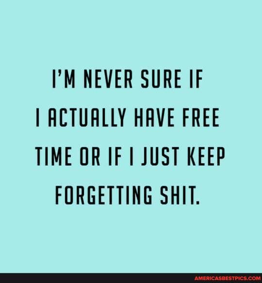 NEVER SURE IF I ACTUALLY HAVE FREE TIME OR OF JUST KEEP FORGETTING SHIT.