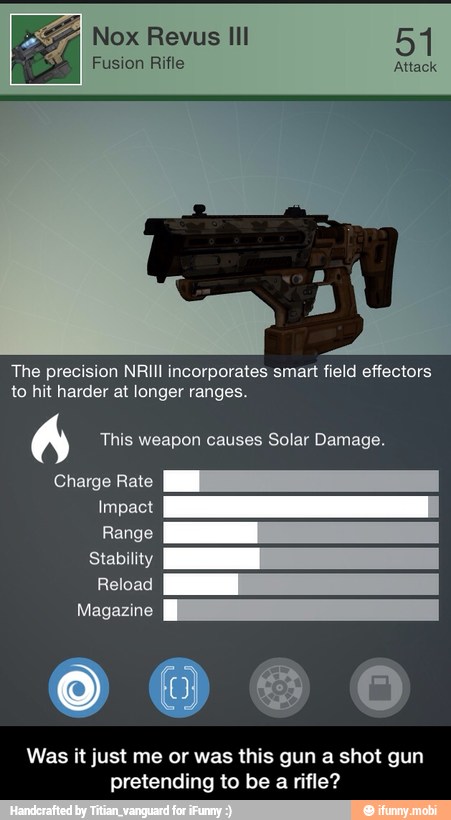 °F, Nox Revus Ill
Fusion Rifle
TO
to hit harder at longer ranges.
A This weapon causes Solar Damage.
Impact
Range
Stability
Reload
Magazine
00606
Was it just me or was this gun a shot gun
pretending to be a rifle? - Was it just me or was this gun a shot gun pretending to be a rifle?