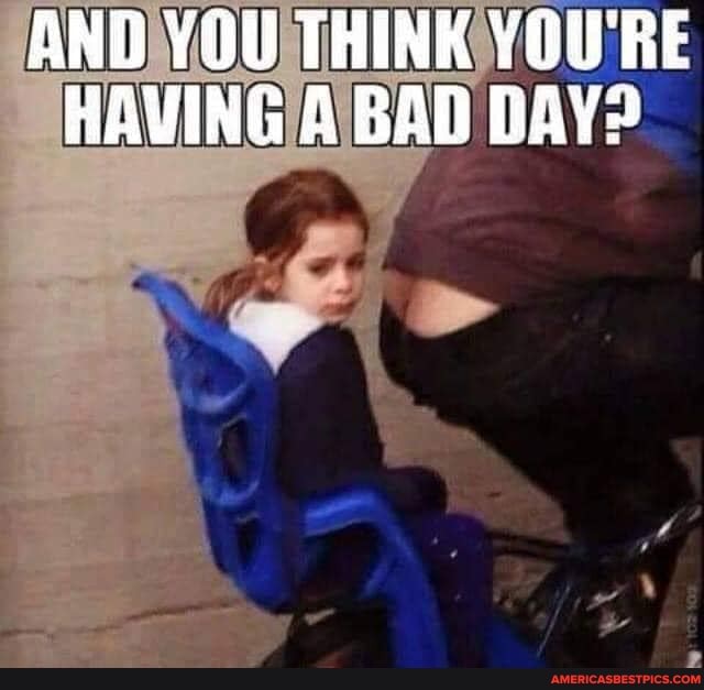 AND THINK YOU'RE HAVING A BAD DAY?