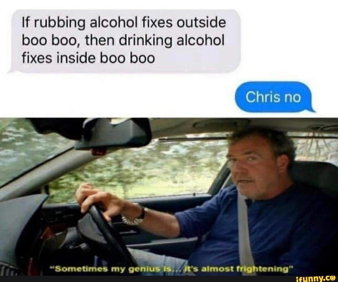 If rubbing alcohol fixes outside boo boo, then drinking alcohol fixes inside boo boo
Chris no
"Sometimes my genius it's almost frightening"